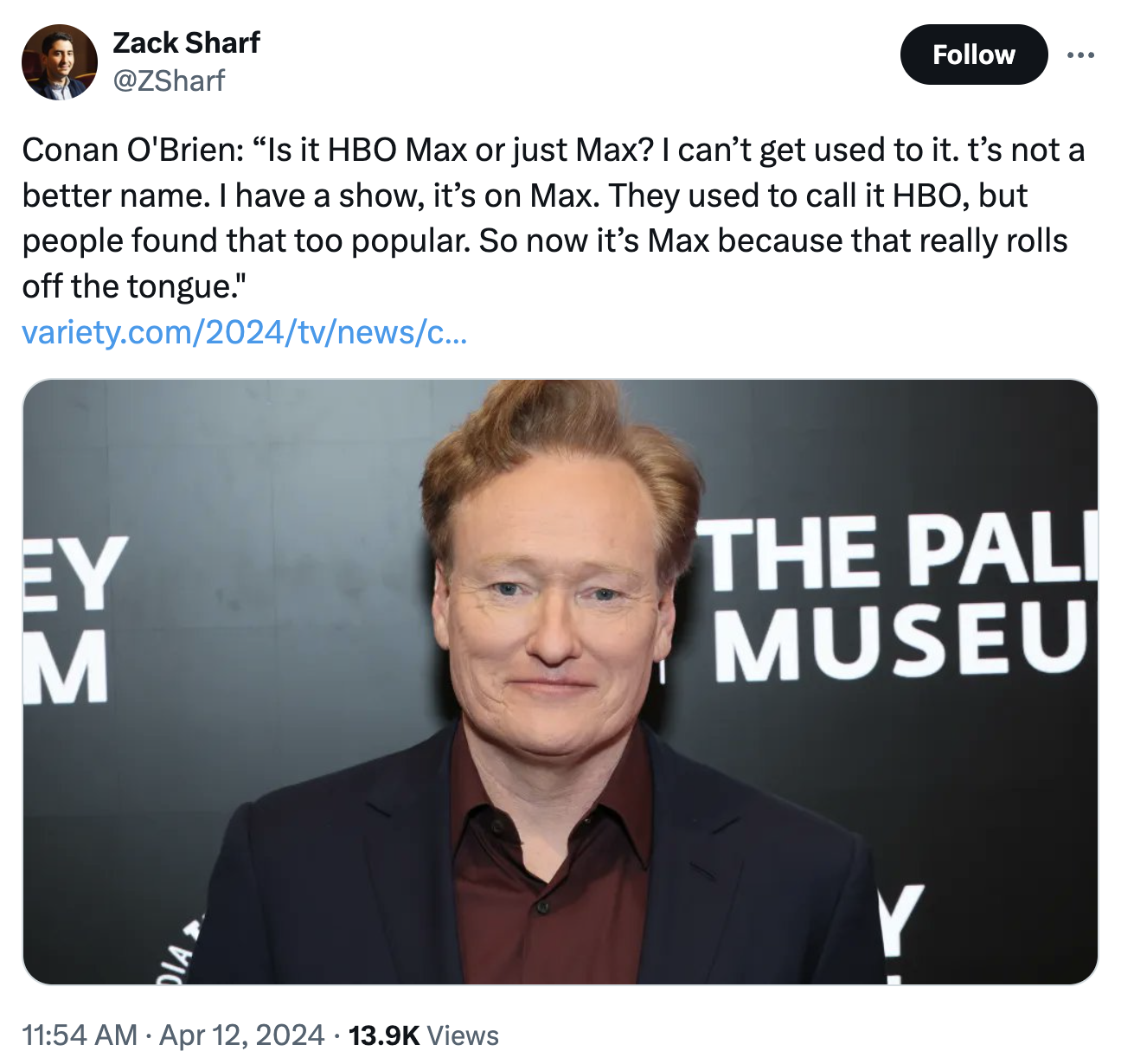 gentleman - Zack Sharf Conan O'Brien "Is it Hbo Max or just Max? I can't get used to it. t's not a better name. I have a show, it's on Max. They used to call it Hbo, but people found that too popular. So now it's Max because that really rolls off the tong